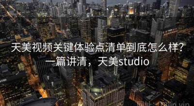 天美视频关键体验点清单到底怎么样？一篇讲清，天美studio