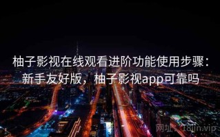 柚子影视在线观看进阶功能使用步骤：新手友好版，柚子影视app可靠吗