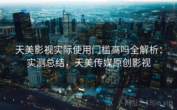 天美影视实际使用门槛高吗全解析：实测总结，天美传媒原创影视