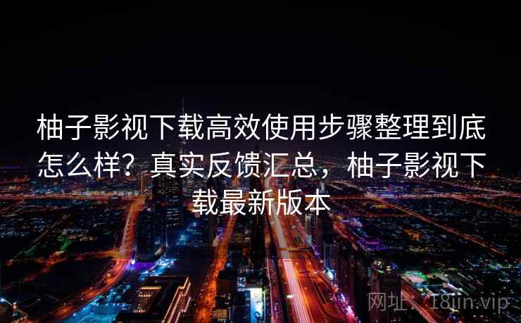 柚子影视下载高效使用步骤整理到底怎么样？真实反馈汇总，柚子影视下载最新版本