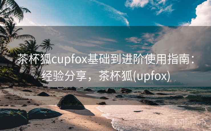 茶杯狐cupfox基础到进阶使用指南:经验分享,茶杯狐(upfox) 茶杯狐cupfox基础到进阶使用指南:经验分享,茶杯狐(upfox)