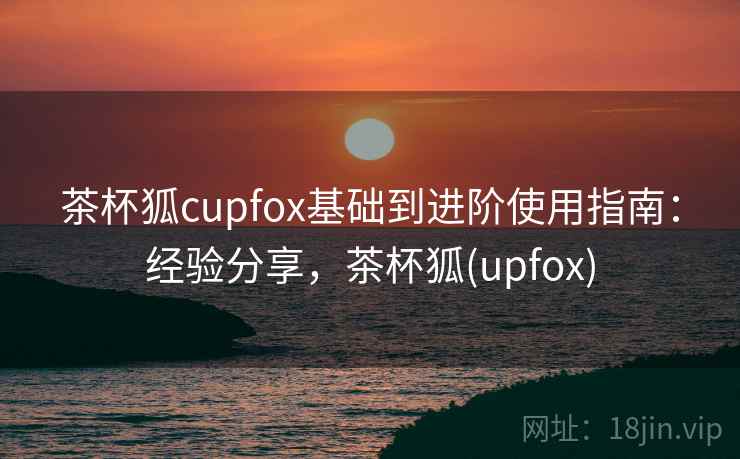茶杯狐cupfox基础到进阶使用指南:经验分享,茶杯狐(upfox) 茶杯狐cupfox基础到进阶使用指南:经验分享,茶杯狐(upfox)
